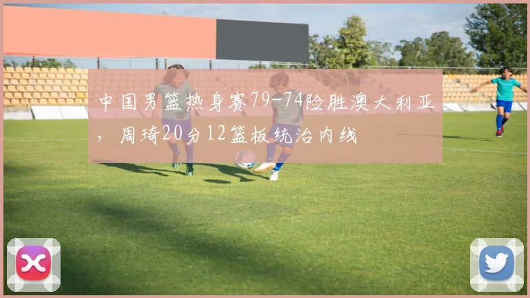 中国男篮热身赛79-74险胜澳大利亚,周琦20分12篮板统治内线