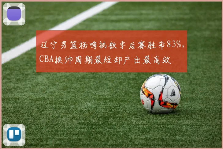 辽宁男篮杨鸣执教季后赛胜率83%，CBA换帅周期最短却产出最高效