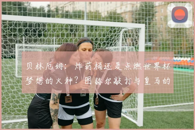 贝林厄姆：炸药桶还是点燃世界杯梦想的火种？图赫尔敲打与皇马的沉默