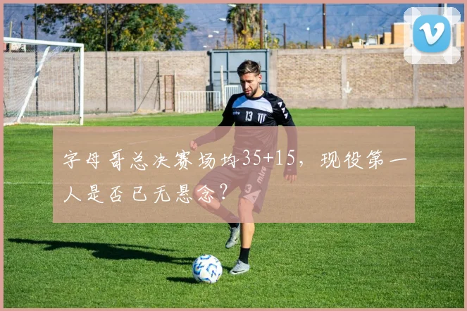 字母哥总决赛场均35+15，现役第一人是否已无悬念？