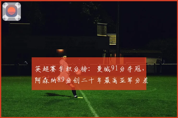 英超赛季积分榜:曼城91分夺冠,阿森纳89分创二十年最高亚军分差