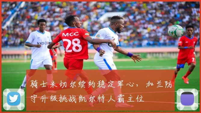 骑士米切尔续约稳定军心,加兰防守升级挑战凯尔特人霸主位