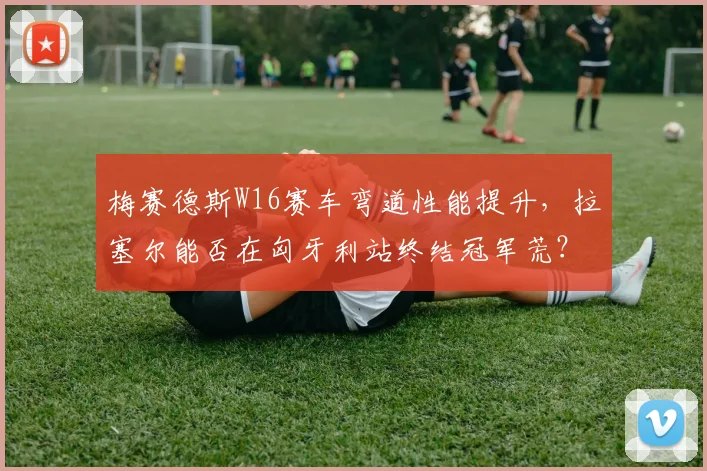 梅赛德斯W16赛车弯道性能提升,拉塞尔能否在匈牙利站终结冠军荒?